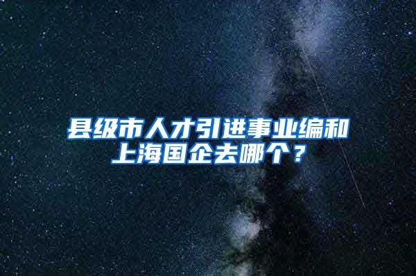 县级市人才引进事业编和上海国企去哪个？