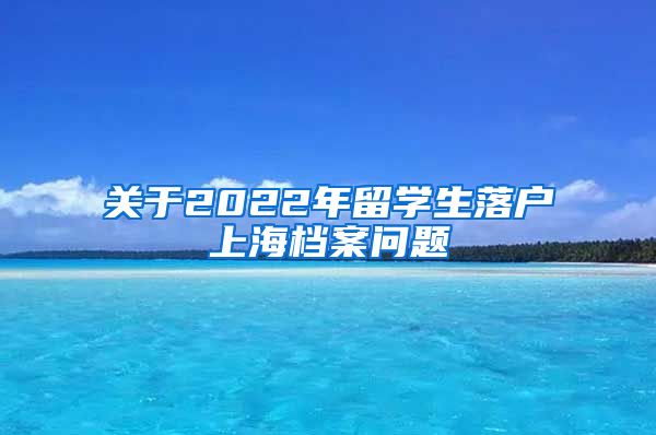 关于2022年留学生落户上海档案问题
