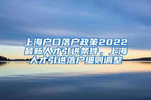上海户口落户政策2022最新人才引进条件，上海人才引进落户细则调整