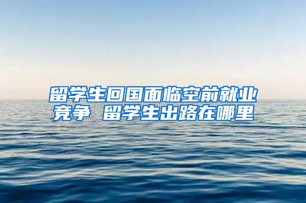 留学生回国面临空前就业竞争 留学生出路在哪里