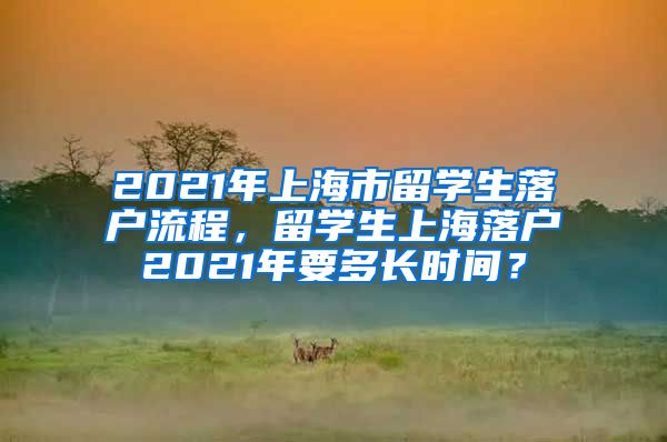 2021年上海市留学生落户流程，留学生上海落户2021年要多长时间？