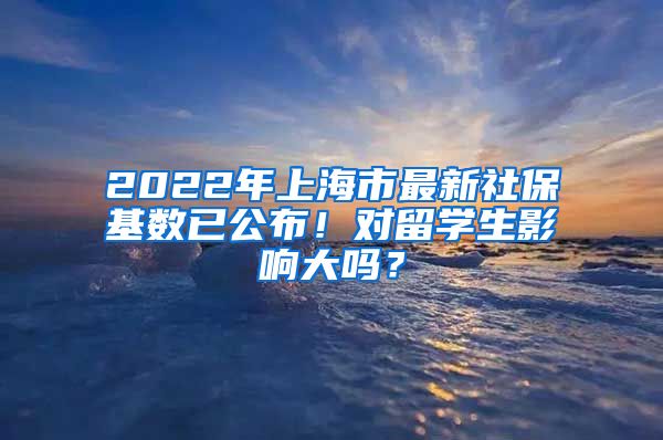 2022年上海市最新社保基数已公布！对留学生影响大吗？