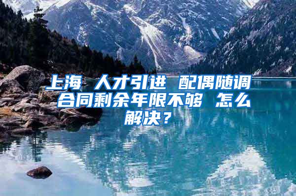 上海 人才引进 配偶随调 合同剩余年限不够 怎么解决？