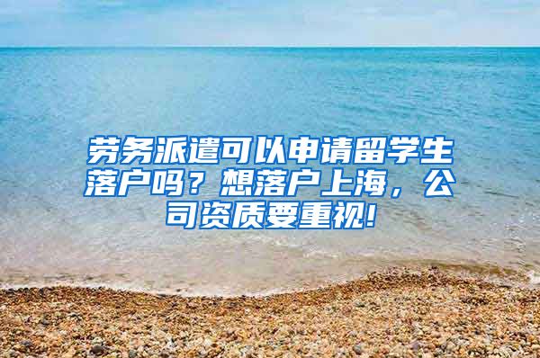 劳务派遣可以申请留学生落户吗？想落户上海，公司资质要重视!