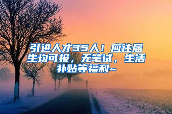 引进人才35人！应往届生均可报，无笔试，生活补贴等福利~