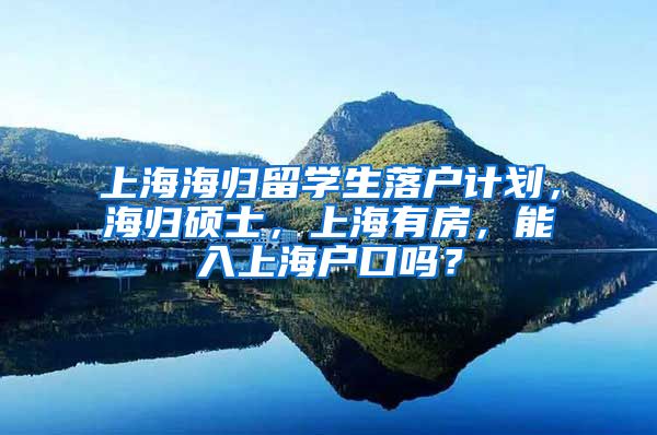 上海海归留学生落户计划，海归硕士，上海有房，能入上海户口吗？