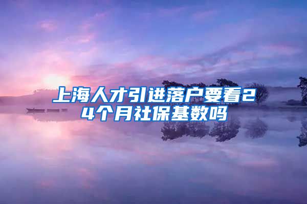 上海人才引进落户要看24个月社保基数吗