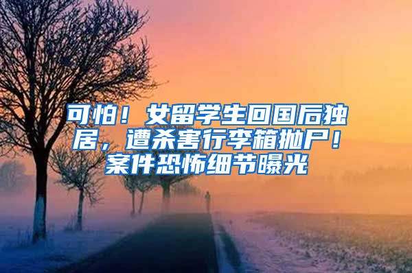 可怕！女留学生回国后独居，遭杀害行李箱抛尸！案件恐怖细节曝光