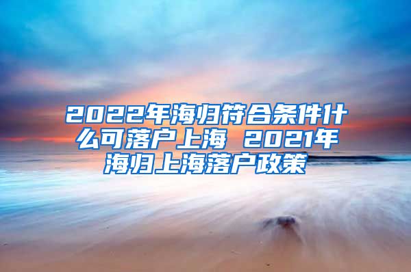 2022年海归符合条件什么可落户上海 2021年海归上海落户政策