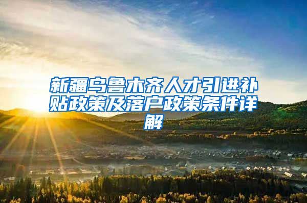 新疆乌鲁木齐人才引进补贴政策及落户政策条件详解