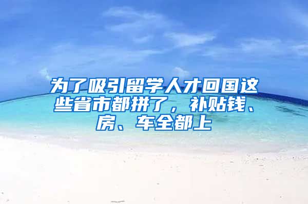 为了吸引留学人才回国这些省市都拼了，补贴钱、房、车全都上
