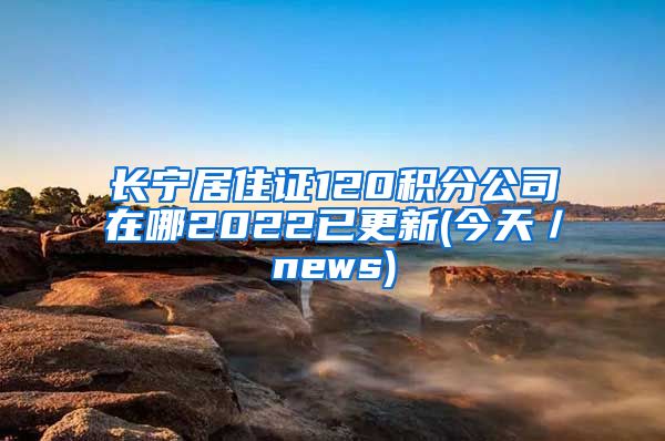 长宁居住证120积分公司在哪2022已更新(今天／news)
