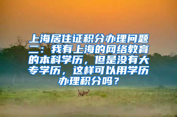 上海居住证积分办理问题二：我有上海的网络教育的本科学历，但是没有大专学历，这样可以用学历办理积分吗？