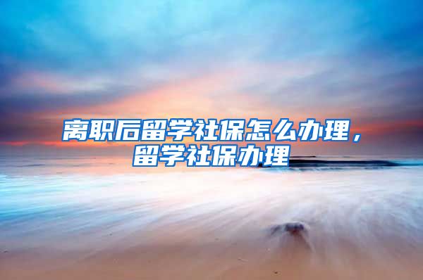 离职后留学社保怎么办理，留学社保办理