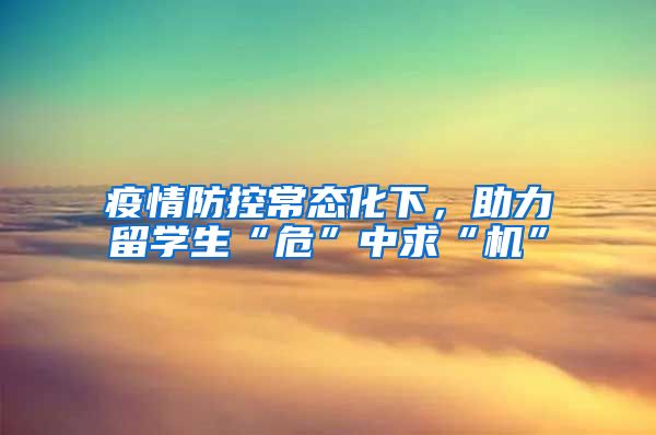 疫情防控常态化下，助力留学生“危”中求“机”