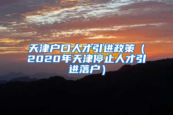 天津户口人才引进政策（2020年天津停止人才引进落户）