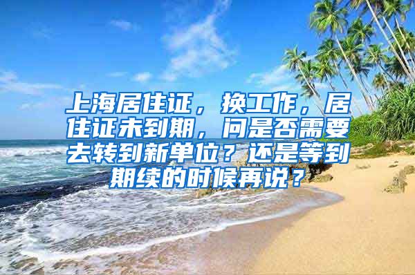 上海居住证，换工作，居住证未到期，问是否需要去转到新单位？还是等到期续的时候再说？