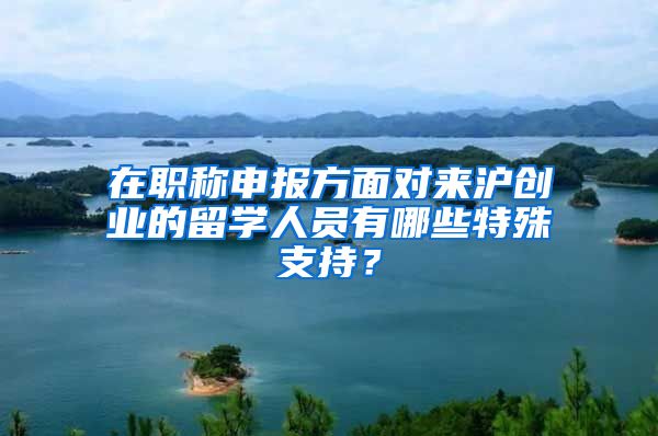 在职称申报方面对来沪创业的留学人员有哪些特殊支持？