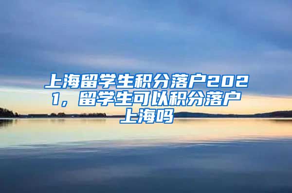 上海留学生积分落户2021，留学生可以积分落户上海吗