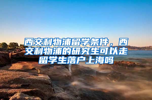 西交利物浦留学条件，西交利物浦的研究生可以走留学生落户上海吗