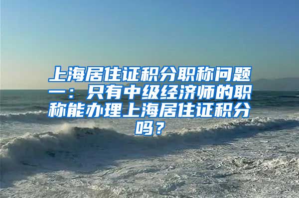 上海居住证积分职称问题一：只有中级经济师的职称能办理上海居住证积分吗？