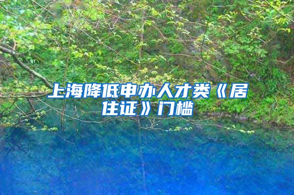 上海降低申办人才类《居住证》门槛