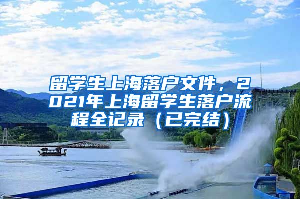 留学生上海落户文件，2021年上海留学生落户流程全记录（已完结）