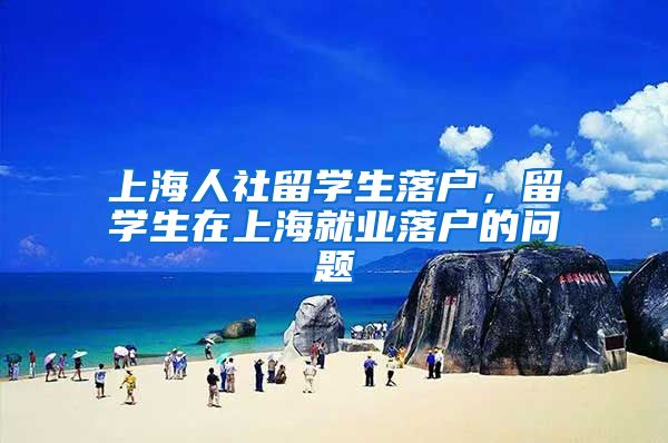 上海人社留学生落户，留学生在上海就业落户的问题