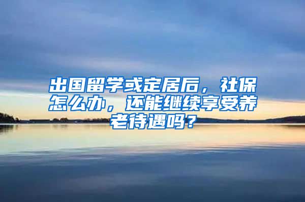 出国留学或定居后，社保怎么办，还能继续享受养老待遇吗？