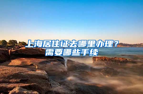 上海居住证去哪里办理？需要哪些手续