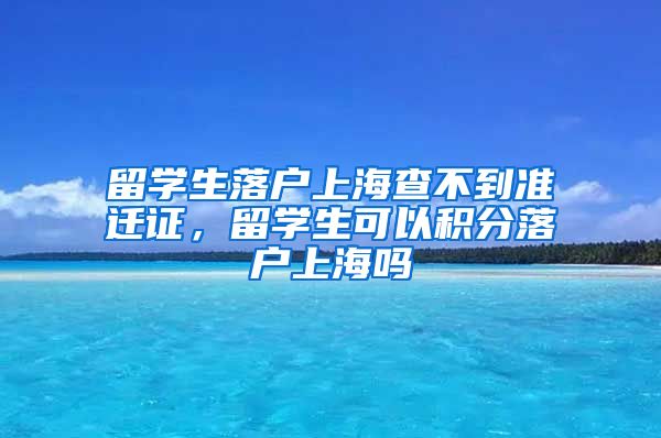 留学生落户上海查不到准迁证，留学生可以积分落户上海吗
