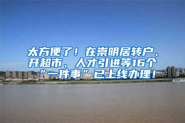 太方便了！在崇明居转户、开超市、人才引进等16个“一件事”已上线办理！