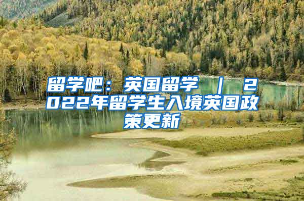 留学吧：英国留学 ｜ 2022年留学生入境英国政策更新