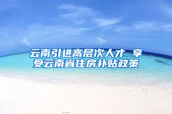 云南引进高层次人才 享受云南省住房补贴政策