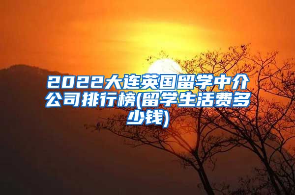 2022大连英国留学中介公司排行榜(留学生活费多少钱)