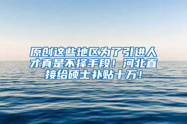 原创这些地区为了引进人才真是不择手段！河北直接给硕士补贴十万！