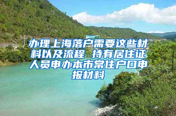 办理上海落户需要这些材料以及流程 持有居住证人员申办本市常住户口申报材料