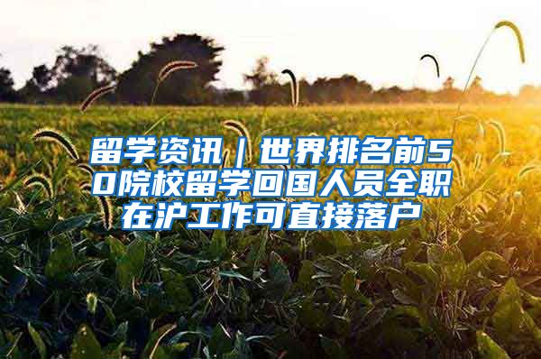 留学资讯｜世界排名前50院校留学回国人员全职在沪工作可直接落户
