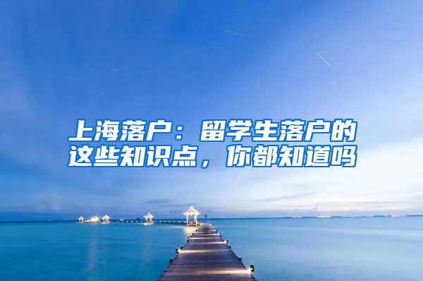 上海落户：留学生落户的这些知识点，你都知道吗