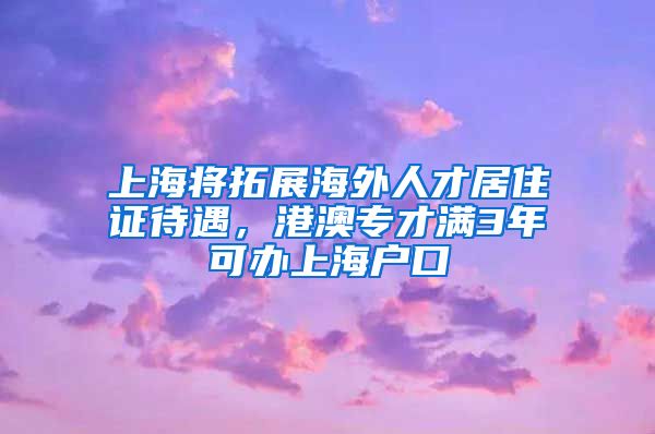 上海将拓展海外人才居住证待遇，港澳专才满3年可办上海户口