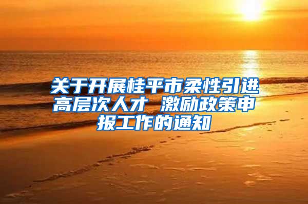 关于开展桂平市柔性引进高层次人才 激励政策申报工作的通知