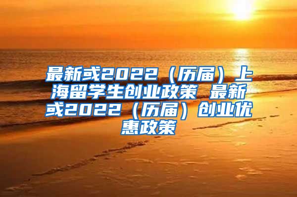 最新或2022（历届）上海留学生创业政策 最新或2022（历届）创业优惠政策