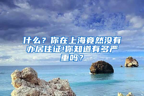 什么？你在上海竟然没有办居住证!你知道有多严重吗？