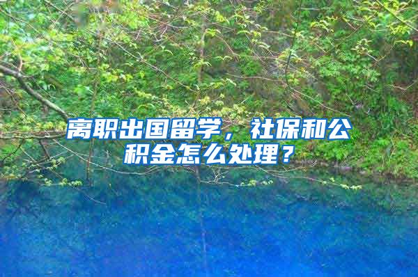 离职出国留学，社保和公积金怎么处理？