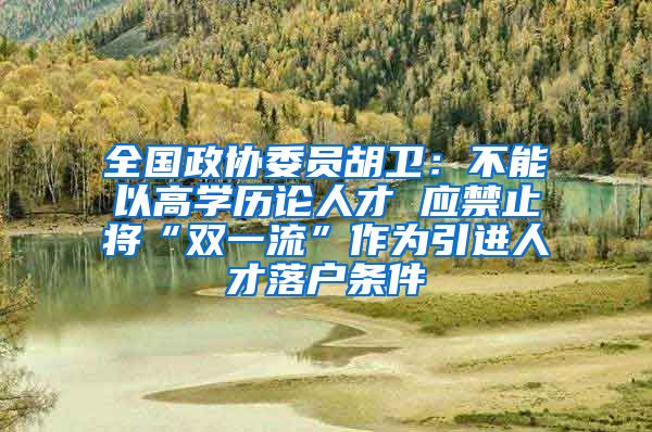 全国政协委员胡卫：不能以高学历论人才 应禁止将“双一流”作为引进人才落户条件