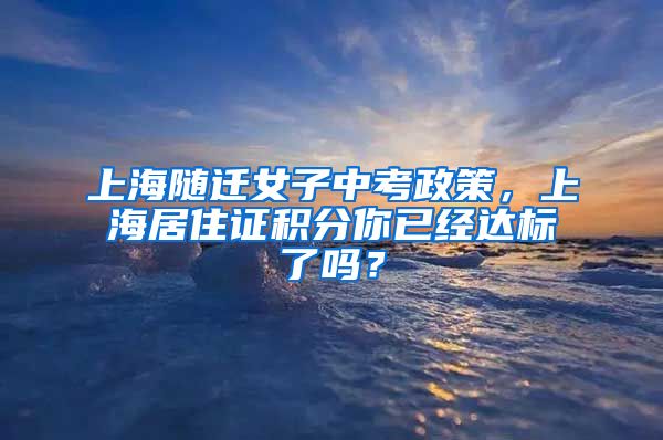上海随迁女子中考政策，上海居住证积分你已经达标了吗？
