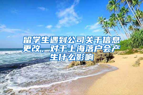 留学生遇到公司关于信息更改，对于上海落户会产生什么影响