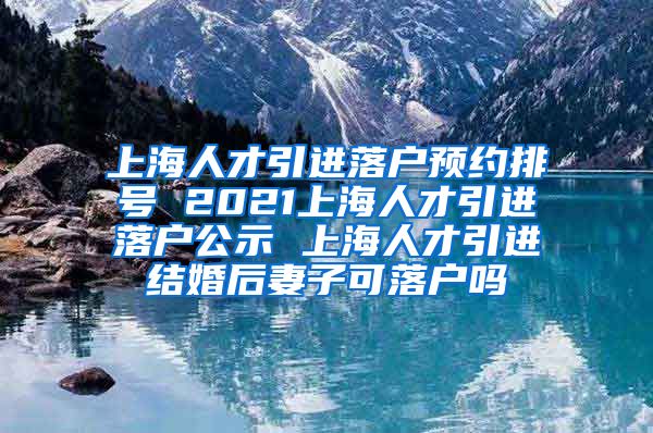 上海人才引进落户预约排号 2021上海人才引进落户公示 上海人才引进结婚后妻子可落户吗