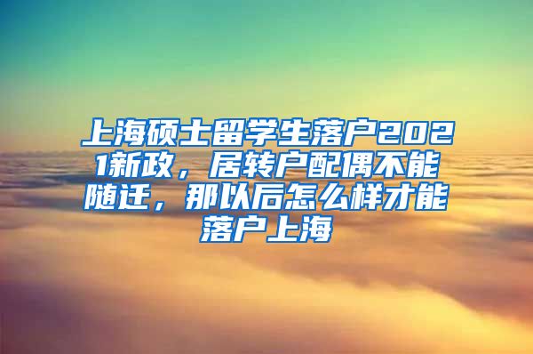 上海硕士留学生落户2021新政，居转户配偶不能随迁，那以后怎么样才能落户上海