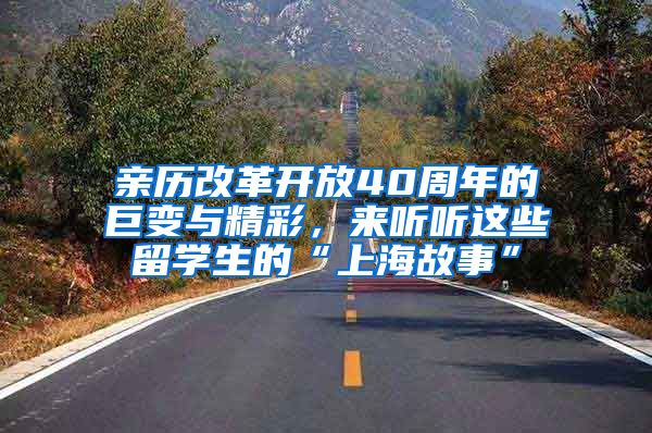 亲历改革开放40周年的巨变与精彩，来听听这些留学生的“上海故事”